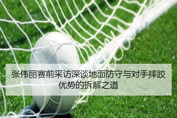 张伟丽赛前采访深谈地面防守与对手摔跤优势的拆解之道