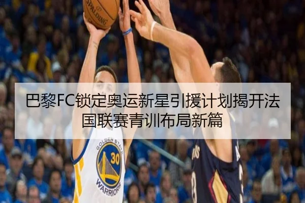 巴黎FC锁定奥运新星引援计划揭开法国联赛青训布局新篇